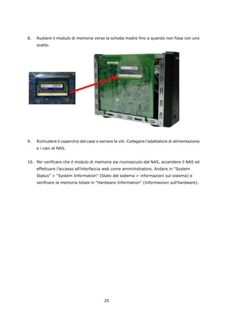 8.   Ruotare il modulo di memoria verso la scheda madre fino a quando non fissa con uno
     scatto.




9.   Richiudere il coperchio del case e serrare le viti. Collegare l’adattatore di alimentazione
     e i cavi al NAS.


10. Per verificare che il modulo di memoria sia riconosciuto dal NAS, accendere il NAS ed
     effettuare l’accesso all’interfaccia web come amministratore. Andare in “System
     Status” > “System Information” (Stato del sistema > informazioni sul sistema) e
     verificare la memoria totale in “Hardware Information” (Informazioni sull’hardware).




                                          25
 