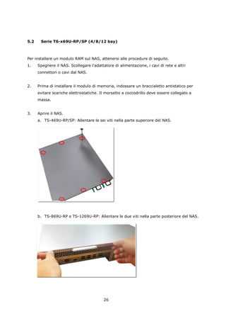 5.2    Serie TS-x69U-RP/SP (4/8/12 bay)



Per installare un modulo RAM sul NAS, attenersi alle procedure di seguito.
1.    Spegnere il NAS. Scollegare l'adattatore di alimentazione, i cavi di rete e altri
      connettori o cavi dal NAS.


2.    Prima di installare il modulo di memoria, indossare un braccialetto antistatico per
      evitare scariche elettrostatiche. Il morsetto a coccodrillo deve essere collegato a
      massa.


3.    Aprire il NAS.
      a. TS-469U-RP/SP: Allentare le sei viti nella parte superiore del NAS.




      b. TS-869U-RP e TS-1269U-RP: Allentare le due viti nella parte posteriore del NAS.




                                          26
 