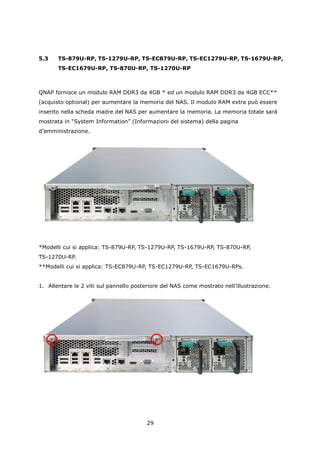 5.3    TS-879U-RP, TS-1279U-RP, TS-EC879U-RP, TS-EC1279U-RP, TS-1679U-RP,
       TS-EC1679U-RP, TS-870U-RP, TS-1270U-RP



QNAP fornisce un modulo RAM DDR3 da 4GB * ed un modulo RAM DDR3 da 4GB ECC**
(acquisto optional) per aumentare la memoria del NAS. Il modulo RAM extra può essere
inserito nella scheda madre del NAS per aumentare la memoria. La memoria totale sarà
mostrata in “System Information” (Informazioni del sistema) della pagina
d’amministrazione.




*Modelli cui si applica: TS-879U-RP, TS-1279U-RP, TS-1679U-RP, TS-870U-RP,
TS-1270U-RP.
**Modelli cui si applica: TS-EC879U-RP, TS-EC1279U-RP, TS-EC1679U-RPs.


1. Allentare le 2 viti sul pannello posteriore del NAS come mostrato nell’illustrazione.




                                         29
 