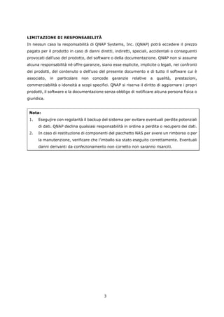 LIMITAZIONE DI RESPONSABILITÀ
In nessun caso la responsabilità di QNAP Systems, Inc. (QNAP) potrà eccedere il prezzo
pagato per il prodotto in caso di danni diretti, indiretti, speciali, accidentali o conseguenti
provocati dall'uso del prodotto, del software o della documentazione. QNAP non si assume
alcuna responsabilità né offre garanzie, siano esse esplicite, implicite o legali, nei confronti
dei prodotti, del contenuto o dell'uso del presente documento e di tutto il software cui è
associato,   in   particolare   non   concede   garanzie   relative   a   qualità,   prestazioni,
commerciabilità o idoneità a scopi specifici. QNAP si riserva il diritto di aggiornare i propri
prodotti, il software o la documentazione senza obbligo di notificare alcuna persona fisica o
giuridica.


 Nota:
 1.   Esegujire con regolarità il backup del sistema per evitare eventuali perdite potenziali
      di dati. QNAP declina qualsiasi responsabilità in ordine a perdita o recupero dei dati.
 2.   In caso di restituzione di componenti del pacchetto NAS per avere un rimborso o per
      la manutenzione, verificare che l’imballo sia stato eseguito correttamente. Eventuali
      danni derivanti da confezionamento non corretto non saranno risarciti.




                                           3
 