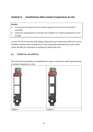 Capitolo 6.          Installazione della scheda d'espansione di rete


Avviso:
     Le istruzioni che seguono devono essere eseguite colo da tecnici autorizzati e
      qualificati.
     Osservare rigorosamente le istruzioni per installare la “scheda d'espansione di rete”
      sul NAS.


La serie TS-x79 Pro fornisce degli alloggi d’espansione per l’espansione della rete. Si può
installare un’altra scheda d’espansione di rete (acquistata separatamente) sulla scheda
madre del NAS per aumentare la larghezza di banda della rete.



6.1     TS-879 Pro, TS-1079 Pro



Fare riferimento alla tabella di compatibilità che segue e sostituire la staffa appropriata per
la scheda d'espansione di rete.




 Staffa A                                       Staffa B




                                          32
 