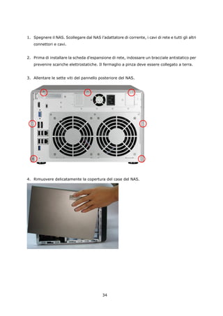 1. Spegnere il NAS. Scollegare dal NAS l’adattatore di corrente, i cavi di rete e tutti gli altri
   connettori e cavi.


2. Prima di installare la scheda d’espansione di rete, indossare un bracciale antistatico per
   prevenire scariche elettrostatiche. Il fermaglio a pinza deve essere collegato a terra.


3. Allentare le sette viti del pannello posteriore del NAS.




4. Rimuovere delicatamente la copertura del case del NAS.




                                           34
 