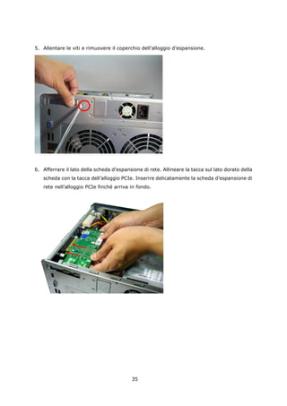 5. Allentare le viti e rimuovere il coperchio dell’alloggio d’espansione.




6. Afferrare il lato della scheda d’espansione di rete. Allineare la tacca sul lato dorato della
   scheda con la tacca dell’alloggio PCIe. Inserire delicatamente la scheda d’espansione di
   rete nell’alloggio PCIe finché arriva in fondo.




                                          35
 