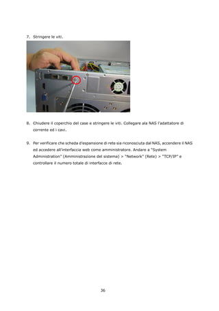 7. Stringere le viti.




8. Chiudere il coperchio del case e stringere le viti. Collegare ala NAS l’adattatore di
   corrente ed i cavi.


9. Per verificare che scheda d’espansione di rete sia riconosciuta dal NAS, accendere il NAS
   ed accedere all’interfaccia web come amministratore. Andare a “System
   Administration” (Amministrazione del sistema) > “Network” (Rete) > “TCP/IP” e
   controllare il numero totale di interfacce di rete.




                                         36
 