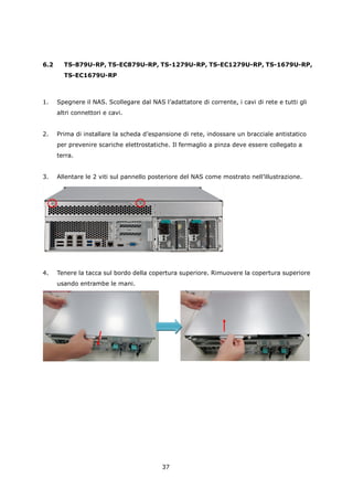 6.2     TS-879U-RP, TS-EC879U-RP, TS-1279U-RP, TS-EC1279U-RP, TS-1679U-RP,
        TS-EC1679U-RP



1.    Spegnere il NAS. Scollegare dal NAS l’adattatore di corrente, i cavi di rete e tutti gli
      altri connettori e cavi.


2.    Prima di installare la scheda d’espansione di rete, indossare un bracciale antistatico
      per prevenire scariche elettrostatiche. Il fermaglio a pinza deve essere collegato a
      terra.


3.    Allentare le 2 viti sul pannello posteriore del NAS come mostrato nell’illustrazione.




4.    Tenere la tacca sul bordo della copertura superiore. Rimuovere la copertura superiore
      usando entrambe le mani.




                                           37
 