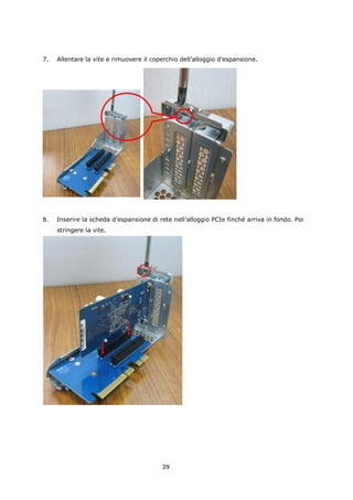 7.   Allentare la vite e rimuovere il coperchio dell’alloggio d’espansione.




8.   Inserire la scheda d’espansione di rete nell’alloggio PCIe finché arriva in fondo. Poi
     stringere la vite.




                                         39
 