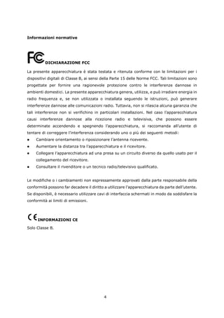 Informazioni normative




          DICHIARAZIONE FCC

La presente apparecchiatura è stata testata e ritenuta conforme con le limitazioni per i
dispositivi digitali di Classe B, ai sensi della Parte 15 delle Norme FCC. Tali limitazioni sono
progettate per fornire una ragionevole protezione contro le interferenze dannose in
ambienti domestici. La presente apparecchiatura genera, utilizza, e può irradiare energia in
radio frequenza e, se non utilizzata o installata seguendo le istruzioni, può generare
interferenze dannose alle comunicazioni radio. Tuttavia, non si rilascia alcuna garanzia che
tali interferenze non si verifichino in particolari installazioni. Nel caso l’apparecchiatura
causi interferenze dannose alla ricezione radio e televisiva, che possono essere
determinate accendendo e spegnendo l’apparecchiatura, si raccomanda all’utente di
tentare di correggere l’interferenza considerando uno o più dei seguenti metodi:
    Cambiare orientamento o riposizionare l’antenna ricevente.
    Aumentare la distanza tra l’apparecchiatura e il ricevitore.
    Collegare l’apparecchiatura ad una presa su un circuito diverso da quello usato per il
     collegamento del ricevitore.
    Consultare il rivenditore o un tecnico radio/televisivo qualificato.


Le modifiche o i cambiamenti non espressamente approvati dalla parte responsabile della
conformità possono far decadere il diritto a utilizzare l’apparecchiatura da parte dell’utente.
Se disponibili, è necessario utilizzare cavi di interfaccia schermati in modo da soddisfare la
conformità ai limiti di emissioni.




      INFORMAZIONI CE

Solo Classe B.




                                           4
 