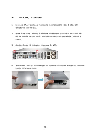 6.3     TS-870U-RP, TS-1270U-RP



1.    Spegnere il NAS. Scollegare l'adattatore di alimentazione, i cavi di rete e altri
      connettori o cavi dal NAS.


2.    Prima di installare il modulo di memoria, indossare un braccialetto antistatico per
      evitare scariche elettrostatiche. Il morsetto a coccodrillo deve essere collegato a
      massa.


3.    Allentare le due viti nella parte posteriore del NAS.




4.    Tenere la tacca sul bordo della copertura superiore. Rimuovere la copertura superiore
      usando entrambe le mani.




                                          41
 