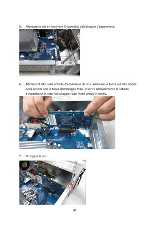5.   Allentare le viti e rimuovere il coperchio dell’alloggio d’espansione.




6.   Afferrare il lato della scheda d’espansione di rete. Allineare la tacca sul lato dorato
     della scheda con la tacca dell’alloggio PCIe. Inserire delicatamente la scheda
     d’espansione di rete nell’alloggio PCIe finché arriva in fondo.




7.   Stringere le viti.




                                          42
 