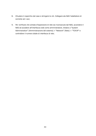 8.   Chiudere il coperchio del case e stringere le viti. Collegare ala NAS l’adattatore di
     corrente ed i cavi.


9.   Per verificare che scheda d’espansione di rete sia riconosciuta dal NAS, accendere il
     NAS ed accedere all’interfaccia web come amministratore. Andare a “System
     Administration” (Amministrazione del sistema) > “Network” (Rete) > “TCP/IP” e
     controllare il numero totale di interfacce di rete.




                                          43
 