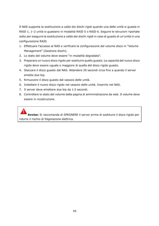 Il NAS supporta la sostituzione a caldo dei dischi rigidi quando una delle unità si guasta in
RAID 1, 1–2 unità si guastano in modalità RAID 5 o RAID 6. Seguire le istruzioni riportate
sotto per eseguire la sostituzione a caldo dei dischi rigidi in caso di guasto di un’unità in una
configurazione RAID.
1. Effettuare l’accesso al NAS e verificare la configurazione del volume disco in “Volume
   Management” (Gestione dischi).
2. Lo stato del volume deve essere “in modalità degradata”.
3. Preparare un nuovo disco rigido per sostituire quello guasto. La capacità del nuovo disco
   rigido deve essere uguale o maggiore di quella del disco rigido guasto.
4. Staccare il disco guasto dal NAS. Attendere 20 secondi circa fino a quando il server
   emette due bip.
5. Rimuovere il disco guasto dal vassoio delle unità.
6. Installare il nuovo disco rigido nel vassoio delle unità. Inserirlo nel NAS.
7. Il server deve emettere due bip da 1.5 secondi.
8. Controllare lo stato del volume dalla pagina di amministrazione da web. Il volume deve
   essere in ricostruzione.




       Avviso: Si raccomanda di SPEGNERE il server prima di sostituire il disco rigido per
ridurre il rischio di folgorazione elettrica.




                                            45
 