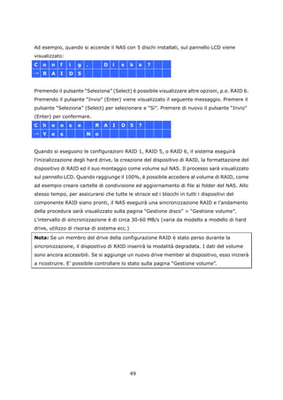 Ad esempio, quando si accende il NAS con 5 dischi installati, sul pannello LCD viene
visualizzato:
C   o   n   f   i   g   .       D   i   s     k    s   ?
→ R     A   I   D   5


Premendo il pulsante “Seleziona” (Select) è possibile visualizzare altre opzioni, p.e. RAID 6.
Premendo il pulsante “Invio” (Enter) viene visualizzato il seguente messaggio. Premere il
pulsante “Seleziona” (Select) per selezionare e “Sì”. Premere di nuovo il pulsante “Invio”
(Enter) per confermare.
C   h   o   o   s   e       R   A   I   D     5    ?
→ Y     e   s           N o


Quando si eseguono le configurazioni RAID 1, RAID 5, o RAID 6, il sistema eseguirà
l'inizializzazione degli hard drive, la creazione del dispositivo di RAID, la formattazione del
dispositivo di RAID ed il suo montaggio come volume sul NAS. Il processo sarà visualizzato
sul pannello LCD. Quando raggiunge il 100%, è possibile accedere al volume di RAID, come
ad esempio creare cartelle di condivisione ed aggiornamento di file ai folder del NAS. Allo
stesso tempo, per assicurarsi che tutte le strisce ed i blocchi in tutti i dispositivi del
componente RAID siano pronti, il NAS eseguirà una sincronizzazione RAID e l’andamento
della procedura sarà visualizzato sulla pagina “Gestione disco” > “Gestione volume”.
L'intervallo di sincronizzazione è di circa 30-60 MB/s (varia da modello a modello di hard
drive, utilizzo di risorsa di sistema ecc.)
Nota: Se un membro del drive della configurazione RAID è stato perso durante la
sincronizzazione, il dispositivo di RAID inserirà la modalità degradata. I dati del volume
sono ancora accessibili. Se si aggiunge un nuovo drive member al dispositivo, esso inizierà
a ricostruire. E’ possibile controllare lo stato sulla pagina “Gestione volume”.




                                              49
 