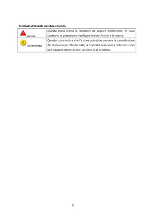 Simboli utilizzati nel documento
                   Questa icona indica le istruzioni da seguire fedelmente. In caso

     Avviso        contrario si potrebbero verificare lesioni fisiche o la morte.
                   Questa icona indica che l’azione potrebbe causare la cancellazione

     Avvertenza    del disco o la perdita dei dati; la mancata osservanza delle istruzioni
                   può causare danni ai dati, al disco o al prodotto.




                                      5
 