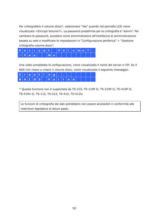 Per crittografare il volume disco*, selezionare “Yes” quando nel pannello LCD viene
visualizzato <Encrypt Volume?>. La password predefinita per la crittografia è “admin”. Per
cambiare la password, accedere come amministratore all’interfaccia di amministrazione
basata su web e modificare le impostazioni in “Configurazione periferica” > “Gestione
crittografia volume disco”.
E   n   c   r   y   p   t       V   o   l   u    m e   ?
→ Y     e   s           N o


Una volta completata la configurazione, viene visualizzato il nome del server e l’IP. Se il
NAS non riesce a creare il volume disco, viene visualizzato il seguente messaggio.
C   r   e   a   t   i   n   g   .   .   .
R   A   I   D   5       F   a   i   l   e   d


* Questa funzione non è supportata da TS-219, TS-119P II, TS-219P II, TS-419P II,
TS-419U II, TS-112, TS-212, TS-412, TS-412U.


 Le funzioni di crittografia dei dati potrebbero non essere accessibili in conformità alle
 restrizioni legislative di alcuni paesi.




                                            50
 