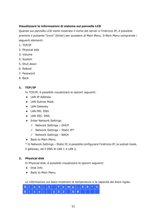 Visualizzare le informazioni di sistema sul pannello LCD
Quando sul pannello LCD viene mostrato il nome del server e l’indirizzo IP, è possibile
premere il pulsante “Invio” (Enter) per accedere al Main Menu. Il Main Menu comprende i
seguenti elementi:
1. TCP/IP
2. Physical disk
3. Volume
4. System
5. Shut down
6. Reboot
7. Password
8. Back


1.   TCP/IP
     In TCP/IP, è possibile visualizzare le opzioni seguenti:
             LAN IP Address
             LAN Subnet Mask
             LAN Gateway
             LAN PRI. DNS
             LAN SEC. DNS
             Enter Network Settings
                     Network Settings – DHCP
                     Network Settings – Static IP*
                     Network Settings – BACK
             Back to Main Menu
     * In Network Settings – Static IP, è possibile configurare l’indirizzo IP, la subnet mask,
     il gateway, ed il DNS di LAN 1 e LAN 2.


2.   Physical disk
     In Physical disk, è possibile visualizzare le opzioni seguenti:
             Disk Info
             Back to Main Menu


     Le informazioni sul disco mostrano la temperature e la capacità del disco rigido.
     D    i       s     k   :   1       T   e   m p   :   5   0   °   C
     S    i       z     e   :       2   3   2     G   B




                                                 51
 