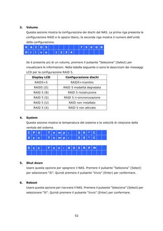 3.   Volume
     Questa sezione mostra la configurazione dei dischi del NAS. La prima riga presenta la
     configurazione RAID e lo spazio libero; la seconda riga mostra il numero dell’unità
     della configurazione.
     R       A       I       D   5                                               7       5       0       G   B
     D       r       i       v   e           1       2       3       4


     Se è presente più di un volume, premere il pulsante “Seleziona” (Select) per
     visualizzare le informazioni. Nella tabella seguente ci sono le descrizioni dei messaggi
     LCD per la configurazione RAID 5.
                 Display LCD                                 Configurazione dischi
                  RAID5+S                                            RAID5+ricambio
                  RAID5 (D)                              RAID 5 modalità degradata
                 RAID 5 (B)                                      RAID 5 ricostruzione
                 RAID 5 (S)                              RAID 5 ri-sincronizzazione
                 RAID 5 (U)                                      RAID non installato
                 RAID 5 (X)                                      RAID 5 non attivato


4.   System
     Questa sezione mostra la temperatura del sistema e la velocità di rotazione della
     ventola del sistema.
         C       P       U           T   e       m p             :           5       0       °       C
         S       y       s           T   e       m p             :           5       5       °       C


         S       y       s           F   a       n       :       8       6   5       R       P       M




5.   Shut down
     Usare questa opzione per spegnere il NAS. Premere il pulsante “Seleziona” (Select)
     per selezionare “Sì”. Quindi premere il pulsante “Invio” (Enter) per confermare.


6.   Reboot
     Usare questa opzione per riavviare il NAS. Premere il pulsante “Seleziona” (Select) per
     selezionare “Sì”. Quindi premere il pulsante “Invio” (Enter) per confermare.




                                                                         52
 