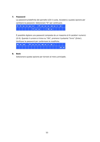 7.   Password
     La password predefinita del pannello LCD è vuota. Accedere a questa opzione per
     cambiare la password. Selezionare “Sì” per continuare.
      C   h   a   n   g   e       P   a   s    s   w o     r   d
                          Y   e   s       → N o


     È possibile digitare una password composta da un massimo di 8 caratteri numerici
     (0-9). Quando il cursore si trova su “OK”, premere il pulsante “Invio” (Enter).
     Verificare la password per confermare le modifiche.
      N e     w       P   a   s   s   w o      r   d   :
                                                               O K


8.   Back
     Selezionare questa opzione per tornare al menu principale.




                                              53
 