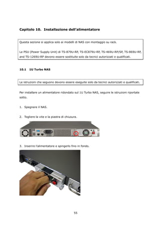 Capitolo 10. Installazione dell’alimentatore


Questa sezione si applica solo ai modelli di NAS con montaggio su rack.


Le PSU (Power Supply Unit) di TS-879U-RP, TS-EC879U-RP, TS-469U-RP/SP, TS-869U-RP,
and TS-1269U-RP devono essere sostituite solo da tecnici autorizzati e qualificati.



10.1     1U Turbo NAS



Le istruzioni che seguono devono essere eseguite solo da tecnici autorizzati e qualificati.


Per installare un alimentatore ridondato sul 1U Turbo NAS, seguire le istruzioni riportate
sotto.


1. Spegnere il NAS.


2. Togliere la vite e la piastra di chiusura.




3. Inserire l’alimentatore e spingerlo fino in fondo.




                                          55
 