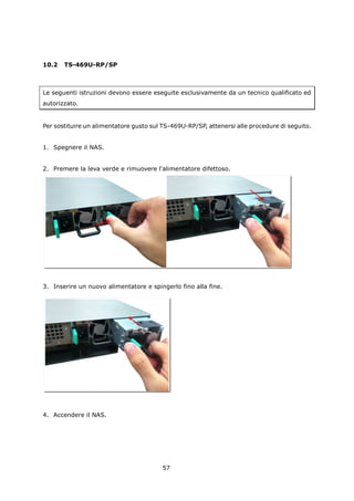10.2   TS-469U-RP/SP



Le seguenti istruzioni devono essere eseguite esclusivamente da un tecnico qualificato ed
autorizzato.


Per sostituire un alimentatore gusto sul TS-469U-RP/SP, attenersi alle procedure di seguito.


1. Spegnere il NAS.


2. Premere la leva verde e rimuovere l'alimentatore difettoso.




3. Inserire un nuovo alimentatore e spingerlo fino alla fine.




4. Accendere il NAS.




                                         57
 
