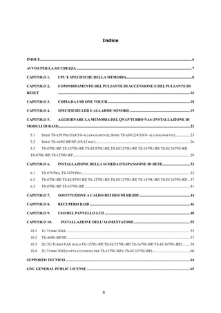 Indice



INDICE .................................................................................................................................................................. 6

AVVISI PER LA SICUREZZA ........................................................................................................................... 7

CAPITOLO 1.                    CPU E SPECIFICHE DELLA MEMORIA...................................................................... 8

CAPITOLO 2.                    COMPORTAMENTO DEL PULSANTE DI ACCENSIONE E DEL PULSANTE DI
RESET                          ............................................................................................................................................. 16

CAPITOLO 3.                    COPIA DA USB ONE TOUCH ........................................................................................ 18

CAPITOLO 4.                    SPECIFICHE LED E ALLARME SONORO ................................................................ 19

CAPITOLO 5.                    AGGIORNARE LA MEMORIA DEL QNAP TURBO NAS (INSTALLAZIONE DI
MODULI DI RAM) ............................................................................................................................................ 23

   5.1         SERIE TS-X59 PRO II (4/5/6-ALLOGGIAMENTI), SERIE TS-X69 (2/4/5/6/8- ALLOGGIAMENTI)................ 23
   5.2         SERIE TS-X69U-RP/SP (4/8/12 BAY) ..................................................................................................... 26
   5.3         TS-879U-RP, TS-1279U-RP, TS-EC879U-RP, TS-EC1279U-RP, TS-1679U-RP, TS-EC1679U-RP,
   TS-870U-RP, TS-1270U-RP ............................................................................................................................. 29

CAPITOLO 6.                    INSTALLAZIONE DELLA SCHEDA D'ESPANSIONE DI RETE ............................. 32

   6.1         TS-879 PRO, TS-1079 PRO .................................................................................................................... 32
   6.2         TS-879U-RP, TS-EC879U-RP, TS-1279U-RP, TS-EC1279U-RP, TS-1679U-RP, TS-EC1679U-RP ... 37
   6.3         TS-870U-RP, TS-1270U-RP ................................................................................................................. 41

CAPITOLO 7.                    SOSTITUZIONE A CALDO DEI DISCHI RIGIDI ...................................................... 44

CAPITOLO 8.                    RECUPERO RAID ........................................................................................................... 46

CAPITOLO 9.                    USO DEL PANNELLO LCD ........................................................................................... 48

CAPITOLO 10.                      INSTALLAZIONE DELL’ALIMENTATORE ............................................................ 55

   10.1        1U TURBO NAS..................................................................................................................................... 55
   10.2        TS-469U-RP/SP .................................................................................................................................... 57
   10.3        2U/3U TURBO NAS (SOLO TS-1279U-RP, TS-EC1279U-RP, TS-1679U-RP, TS-EC1679U-RP) ........ 58
   10.4        2U TURBO NAS (FATTA ECCEZIONE PER TS-1279U-RP E TS-EC1279U-RP) ........................................ 60

SUPPORTO TECNICO ..................................................................................................................................... 64

GNU GENERAL PUBLIC LICENSE .............................................................................................................. 65




                                                                              6
 