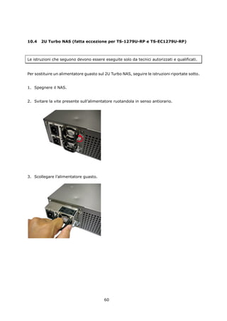 10.4   2U Turbo NAS (fatta eccezione per TS-1279U-RP e TS-EC1279U-RP)



Le istruzioni che seguono devono essere eseguite solo da tecnici autorizzati e qualificati.


Per sostituire un alimentatore guasto sul 2U Turbo NAS, seguire le istruzioni riportate sotto.


1. Spegnere il NAS.


2. Svitare la vite presente sull’alimentatore ruotandola in senso antiorario.




3. Scollegare l’alimentatore guasto.




                                         60
 