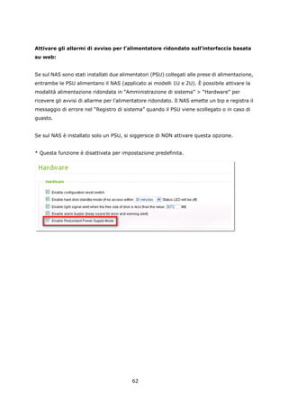 Attivare gli allarmi di avviso per l’alimentatore ridondato sull’interfaccia basata
su web:


Se sul NAS sono stati installati due alimentatori (PSU) collegati alle prese di alimentazione,
entrambe le PSU alimentano il NAS (applicato ai modelli 1U e 2U). È possibile attivare la
modalità alimentazione ridondata in “Amministrazione di sistema” > “Hardware” per
ricevere gli avvisi di allarme per l'alimentatore ridondato. Il NAS emette un bip e registra il
messaggio di errore nel “Registro di sistema” quando il PSU viene scollegato o in caso di
guasto.


Se sul NAS è installato solo un PSU, si siggersice di NON attivare questa opzione.


* Questa funzione è disattivata per impostazione predefinita.




                                          62
 