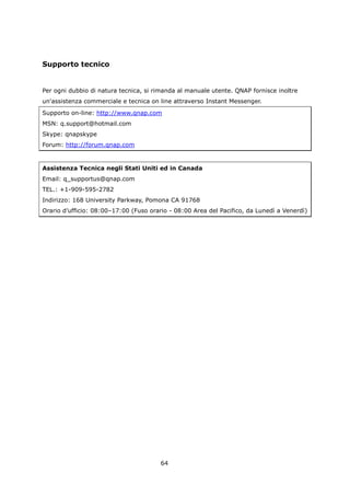 Supporto tecnico


Per ogni dubbio di natura tecnica, si rimanda al manuale utente. QNAP fornisce inoltre
un'assistenza commerciale e tecnica on line attraverso Instant Messenger.
Supporto on-line: http://www.qnap.com
MSN: q.support@hotmail.com
Skype: qnapskype
Forum: http://forum.qnap.com


Assistenza Tecnica negli Stati Uniti ed in Canada
Email: q_supportus@qnap.com
TEL.: +1-909-595-2782
Indirizzo: 168 University Parkway, Pomona CA 91768
Orario d’ufficio: 08:00–17:00 (Fuso orario - 08:00 Area del Pacifico, da Lunedì a Venerdì)




                                        64
 