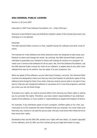 GNU GENERAL PUBLIC LICENSE

Version 3, 29 June 2007


Copyright © 2007 Free Software Foundation, Inc. <http://fsf.org/>


Everyone is permitted to copy and distribute verbatim copies of this license document, but
changing it is not allowed.


Preamble
The GNU General Public License is a free, copyleft license for software and other kinds of
works.


The licenses for most software and other practical works are designed to take away your
freedom to share and change the works. By contrast, the GNU General Public License is
intended to guarantee your freedom to share and change all versions of a program--to
make sure it remains free software for all its users. We, the Free Software Foundation, use
the GNU General Public License for most of our software; it applies also to any other work
released this way by its authors. You can apply it to your programs, too.


When we speak of free software, we are referring to freedom, not price. Our General Public
Licenses are designed to make sure that you have the freedom to distribute copies of free
software (and charge for them if you wish), that you receive source code or can get it if you
want it, that you can change the software or use pieces of it in new free programs, and that
you know you can do these things.


To protect your rights, we need to prevent others from denying you these rights or asking
you to surrender the rights. Therefore, you have certain responsibilities if you distribute
copies of the software, or if you modify it: responsibilities to respect the freedom of others.


For example, if you distribute copies of such a program, whether gratis or for a fee, you
must pass on to the recipients the same freedoms that you received. You must make sure
that they, too, receive or can get the source code. And you must show them these terms so
they know their rights.


Developers that use the GNU GPL protect your rights with two steps: (1) assert copyright
on the software, and (2) offer you this License giving you legal permission to copy,


                                          65
 