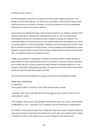 distribute and/or modify it.


For the developers' and authors' protection, the GPL clearly explains that there is no
warranty for this free software. For both users' and authors' sake, the GPL requires that
modified versions be marked as changed, so that their problems will not be attributed
erroneously to authors of previous versions.


Some devices are designed to deny users access to install or run modified versions of the
software inside them, although the manufacturer can do so. This is fundamentally
incompatible with the aim of protecting users' freedom to change the software. The
systematic pattern of such abuse occurs in the area of products for individuals to use, which
is precisely where it is most unacceptable. Therefore, we have designed this version of the
GPL to prohibit the practice for those products. If such problems arise substantially in other
domains, we stand ready to extend this provision to those domains in future versions of the
GPL, as needed to protect the freedom of users.


Finally, every program is threatened constantly by software patents. States should not
allow patents to restrict development and use of software on general-purpose computers,
but in those that do, we wish to avoid the special danger that patents applied to a free
program could make it effectively proprietary. To prevent this, the GPL assures that patents
cannot be used to render the program non-free.


The precise terms and conditions for copying, distribution and modification follow.


TERMS AND CONDITIONS
0. Definitions.
“This License” refers to version 3 of the GNU General Public License.


“Copyright” also means copyright-like laws that apply to other kinds of works, such as
semiconductor masks.


“The Program” refers to any copyrightable work licensed under this License. Each licensee
is addressed as “you”. “Licensees” and “recipients” may be individuals or organizations.


To “modify” a work means to copy from or adapt all or part of the work in a fashion requiring
copyright permission, other than the making of an exact copy. The resulting work is called
a “modified version” of the earlier work or a work “based on” the earlier work.




                                         66
 