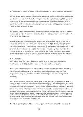 A “covered work” means either the unmodified Program or a work based on the Program.


To “propagate” a work means to do anything with it that, without permission, would make
you directly or secondarily liable for infringement under applicable copyright law, except
executing it on a computer or modifying a private copy. Propagation includes copying,
distribution (with or without modification), making available to the public, and in some
countries other activities as well.


To “convey” a work means any kind of propagation that enables other parties to make or
receive copies. Mere interaction with a user through a computer network, with no transfer
of a copy, is not conveying.


An interactive user interface displays “Appropriate Legal Notices” to the extent that it
includes a convenient and prominently visible feature that (1) displays an appropriate
copyright notice, and (2) tells the user that there is no warranty for the work (except to the
extent that warranties are provided), that licensees may convey the work under this
License, and how to view a copy of this License. If the interface presents a list of user
commands or options, such as a menu, a prominent item in the list meets this criterion.


1. Source Code.
The “source code” for a work means the preferred form of the work for making
modifications to it. “Object code” means any non-source form of a work.


A “Standard Interface” means an interface that either is an official standard defined by a
recognized standards body, or, in the case of interfaces specified for a particular
programming language, one that is widely used among developers working in that
language.


The “System Libraries” of an executable work include anything, other than the work as a
whole, that (a) is included in the normal form of packaging a Major Component, but which
is not part of that Major Component, and (b) serves only to enable use of the work with that
Major Component, or to implement a Standard Interface for which an implementation is
available to the public in source code form. A “Major Component”, in this context, means a
major essential component (kernel, window system, and so on) of the specific operating
system (if any) on which the executable work runs, or a compiler used to produce the work,
or an object code interpreter used to run it.


The “Corresponding Source” for a work in object code form means all the source code


                                         67
 