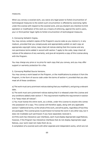 measures.


When you convey a covered work, you waive any legal power to forbid circumvention of
technological measures to the extent such circumvention is effected by exercising rights
under this License with respect to the covered work, and you disclaim any intention to limit
operation or modification of the work as a means of enforcing, against the work's users,
your or third parties' legal rights to forbid circumvention of technological measures.


4. Conveying Verbatim Copies.
You may convey verbatim copies of the Program's source code as you receive it, in any
medium, provided that you conspicuously and appropriately publish on each copy an
appropriate copyright notice; keep intact all notices stating that this License and any
non-permissive terms added in accord with section 7 apply to the code; keep intact all
notices of the absence of any warranty; and give all recipients a copy of this License along
with the Program.


You may charge any price or no price for each copy that you convey, and you may offer
support or warranty protection for a fee.


5. Conveying Modified Source Versions.
You may convey a work based on the Program, or the modifications to produce it from the
Program, in the form of source code under the terms of section 4, provided that you also
meet all of these conditions:


a) The work must carry prominent notices stating that you modified it, and giving a relevant
date.
b) The work must carry prominent notices stating that it is released under this License and
any conditions added under section 7. This requirement modifies the requirement in section
4 to “keep intact all notices”.
c) You must license the entire work, as a whole, under this License to anyone who comes
into possession of a copy. This License will therefore apply, along with any applicable
section 7 additional terms, to the whole of the work, and all its parts, regardless of how they
are packaged. This License gives no permission to license the work in any other way, but it
does not invalidate such permission if you have separately received it.
d) If the work has interactive user interfaces, each must display Appropriate Legal Notices;
however, if the Program has interactive interfaces that do not display Appropriate Legal
Notices, your work need not make them do so.
A compilation of a covered work with other separate and independent works, which are not


                                          69
 