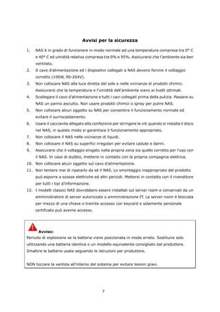 Avvisi per la sicurezza

1.   NAS è in grado di funzionare in modo normale ad una temperatura compresa tra 0° C
     e 40° C ed umidità relativa compresa tra 0% e 95%. Assicurarsi che l’ambiente sia ben
     ventilato.
2.   Il cavo d’alimentazione ed i dispositivi collegati a NAS devono fornire il voltaggio
     corretto (100W, 90-264V).
3.   Non collocare NAS alla luce diretta del sole o nelle vicinanze di prodotti chimici.
     Assicurarsi che la temperatura e l’umidità dell’ambiente siano ai livelli ottimali.
4.   Scollegare il cavo d’alimentazione e tutti i cavi collegati prima della pulizia. Passare su
     NAS un panno asciutto. Non usare prodotti chimici o spray per pulire NAS.
5.   Non collocare alcun oggetto su NAS per consentire il funzionamento normale ed
     evitare il surriscaldamento.
6.   Usare il cacciavite allegato alla confezione per stringere le viti quando si installa il disco
     nel NAS, in questo modo si garantisce il funzionamento appropriato.
7.   Non collocare il NAS nelle vicinanze di liquidi.
8.   Non collocare il NAS su superfici irregolari per evitare cadute e danni.
9.   Assicurarsi che il voltaggio erogato nella propria zona sia quello corretto per l’uso con
     il NAS. In caso di dubbio, mettersi in contatto con la propria compagnia elettrica.
10. Non collocare alcun oggetto sul cavo d'alimentazione.
11. Non tentare mai di ripararlo da sé il NAS. Lo smontaggio inappropriato del prodotto
     può esporre a scosse elettriche ed altri pericoli. Mettersi in contatto con il rivenditore
     per tutti i tipi d’informazione.
12. I modelli classici NAS dovrebbero essere installati sul server room e conservati da un
     amministratore di server autorizzato o amministrazione IT. La server room è bloccata
     per mezzo di una chiave o tramite accesso con keycard e solamente personale
     certificato può averne accesso.




      Avviso:
Pericolo di esplosione se la batteria viene posizionata in modo errato. Sostituire solo
utilizzando una batteria identica o un modello equivalente consigliato dal produttore.
Smaltire le batterie usate seguendo le istruzioni per produttore.


NON toccare la ventola all’interno del sistema per evitare lesioni gravi.




                                            7
 