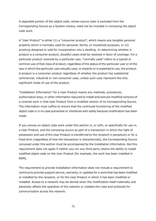 A separable portion of the object code, whose source code is excluded from the
Corresponding Source as a System Library, need not be included in conveying the object
code work.


A “User Product” is either (1) a “consumer product”, which means any tangible personal
property which is normally used for personal, family, or household purposes, or (2)
anything designed or sold for incorporation into a dwelling. In determining whether a
product is a consumer product, doubtful cases shall be resolved in favor of coverage. For a
particular product received by a particular user, “normally used” refers to a typical or
common use of that class of product, regardless of the status of the particular user or of the
way in which the particular user actually uses, or expects or is expected to use, the product.
A product is a consumer product regardless of whether the product has substantial
commercial, industrial or non-consumer uses, unless such uses represent the only
significant mode of use of the product.


“Installation Information” for a User Product means any methods, procedures,
authorization keys, or other information required to install and execute modified versions of
a covered work in that User Product from a modified version of its Corresponding Source.
The information must suffice to ensure that the continued functioning of the modified
object code is in no case prevented or interfered with solely because modification has been
made.


If you convey an object code work under this section in, or with, or specifically for use in,
a User Product, and the conveying occurs as part of a transaction in which the right of
possession and use of the User Product is transferred to the recipient in perpetuity or for a
fixed term (regardless of how the transaction is characterized), the Corresponding Source
conveyed under this section must be accompanied by the Installation Information. But this
requirement does not apply if neither you nor any third party retains the ability to install
modified object code on the User Product (for example, the work has been installed in
ROM).


The requirement to provide Installation Information does not include a requirement to
continue to provide support service, warranty, or updates for a work that has been modified
or installed by the recipient, or for the User Product in which it has been modified or
installed. Access to a network may be denied when the modification itself materially and
adversely affects the operation of the network or violates the rules and protocols for
communication across the network.




                                          71
 