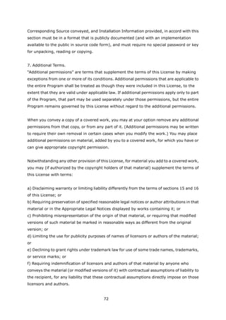 Corresponding Source conveyed, and Installation Information provided, in accord with this
section must be in a format that is publicly documented (and with an implementation
available to the public in source code form), and must require no special password or key
for unpacking, reading or copying.


7. Additional Terms.
“Additional permissions” are terms that supplement the terms of this License by making
exceptions from one or more of its conditions. Additional permissions that are applicable to
the entire Program shall be treated as though they were included in this License, to the
extent that they are valid under applicable law. If additional permissions apply only to part
of the Program, that part may be used separately under those permissions, but the entire
Program remains governed by this License without regard to the additional permissions.


When you convey a copy of a covered work, you may at your option remove any additional
permissions from that copy, or from any part of it. (Additional permissions may be written
to require their own removal in certain cases when you modify the work.) You may place
additional permissions on material, added by you to a covered work, for which you have or
can give appropriate copyright permission.


Notwithstanding any other provision of this License, for material you add to a covered work,
you may (if authorized by the copyright holders of that material) supplement the terms of
this License with terms:


a) Disclaiming warranty or limiting liability differently from the terms of sections 15 and 16
of this License; or
b) Requiring preservation of specified reasonable legal notices or author attributions in that
material or in the Appropriate Legal Notices displayed by works containing it; or
c) Prohibiting misrepresentation of the origin of that material, or requiring that modified
versions of such material be marked in reasonable ways as different from the original
version; or
d) Limiting the use for publicity purposes of names of licensors or authors of the material;
or
e) Declining to grant rights under trademark law for use of some trade names, trademarks,
or service marks; or
f) Requiring indemnification of licensors and authors of that material by anyone who
conveys the material (or modified versions of it) with contractual assumptions of liability to
the recipient, for any liability that these contractual assumptions directly impose on those
licensors and authors.


                                         72
 