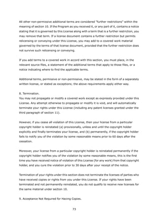 All other non-permissive additional terms are considered “further restrictions” within the
meaning of section 10. If the Program as you received it, or any part of it, contains a notice
stating that it is governed by this License along with a term that is a further restriction, you
may remove that term. If a license document contains a further restriction but permits
relicensing or conveying under this License, you may add to a covered work material
governed by the terms of that license document, provided that the further restriction does
not survive such relicensing or conveying.


If you add terms to a covered work in accord with this section, you must place, in the
relevant source files, a statement of the additional terms that apply to those files, or a
notice indicating where to find the applicable terms.


Additional terms, permissive or non-permissive, may be stated in the form of a separately
written license, or stated as exceptions; the above requirements apply either way.


8. Termination.
You may not propagate or modify a covered work except as expressly provided under this
License. Any attempt otherwise to propagate or modify it is void, and will automatically
terminate your rights under this License (including any patent licenses granted under the
third paragraph of section 11).


However, if you cease all violation of this License, then your license from a particular
copyright holder is reinstated (a) provisionally, unless and until the copyright holder
explicitly and finally terminates your license, and (b) permanently, if the copyright holder
fails to notify you of the violation by some reasonable means prior to 60 days after the
cessation.


Moreover, your license from a particular copyright holder is reinstated permanently if the
copyright holder notifies you of the violation by some reasonable means, this is the first
time you have received notice of violation of this License (for any work) from that copyright
holder, and you cure the violation prior to 30 days after your receipt of the notice.


Termination of your rights under this section does not terminate the licenses of parties who
have received copies or rights from you under this License. If your rights have been
terminated and not permanently reinstated, you do not qualify to receive new licenses for
the same material under section 10.


9. Acceptance Not Required for Having Copies.


                                          73
 