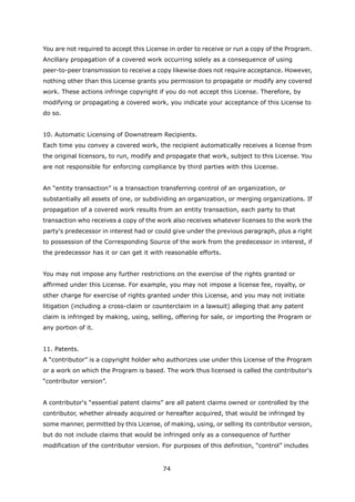 You are not required to accept this License in order to receive or run a copy of the Program.
Ancillary propagation of a covered work occurring solely as a consequence of using
peer-to-peer transmission to receive a copy likewise does not require acceptance. However,
nothing other than this License grants you permission to propagate or modify any covered
work. These actions infringe copyright if you do not accept this License. Therefore, by
modifying or propagating a covered work, you indicate your acceptance of this License to
do so.


10. Automatic Licensing of Downstream Recipients.
Each time you convey a covered work, the recipient automatically receives a license from
the original licensors, to run, modify and propagate that work, subject to this License. You
are not responsible for enforcing compliance by third parties with this License.


An “entity transaction” is a transaction transferring control of an organization, or
substantially all assets of one, or subdividing an organization, or merging organizations. If
propagation of a covered work results from an entity transaction, each party to that
transaction who receives a copy of the work also receives whatever licenses to the work the
party's predecessor in interest had or could give under the previous paragraph, plus a right
to possession of the Corresponding Source of the work from the predecessor in interest, if
the predecessor has it or can get it with reasonable efforts.


You may not impose any further restrictions on the exercise of the rights granted or
affirmed under this License. For example, you may not impose a license fee, royalty, or
other charge for exercise of rights granted under this License, and you may not initiate
litigation (including a cross-claim or counterclaim in a lawsuit) alleging that any patent
claim is infringed by making, using, selling, offering for sale, or importing the Program or
any portion of it.


11. Patents.
A “contributor” is a copyright holder who authorizes use under this License of the Program
or a work on which the Program is based. The work thus licensed is called the contributor's
“contributor version”.


A contributor's “essential patent claims” are all patent claims owned or controlled by the
contributor, whether already acquired or hereafter acquired, that would be infringed by
some manner, permitted by this License, of making, using, or selling its contributor version,
but do not include claims that would be infringed only as a consequence of further
modification of the contributor version. For purposes of this definition, “control” includes


                                         74
 