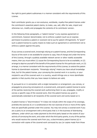 the right to grant patent sublicenses in a manner consistent with the requirements of this
License.


Each contributor grants you a non-exclusive, worldwide, royalty-free patent license under
the contributor's essential patent claims, to make, use, sell, offer for sale, import and
otherwise run, modify and propagate the contents of its contributor version.


In the following three paragraphs, a “patent license” is any express agreement or
commitment, however denominated, not to enforce a patent (such as an express
permission to practice a patent or covenant not to sue for patent infringement). To “grant”
such a patent license to a party means to make such an agreement or commitment not to
enforce a patent against the party.


If you convey a covered work, knowingly relying on a patent license, and the Corresponding
Source of the work is not available for anyone to copy, free of charge and under the terms
of this License, through a publicly available network server or other readily accessible
means, then you must either (1) cause the Corresponding Source to be so available, or (2)
arrange to deprive yourself of the benefit of the patent license for this particular work, or (3)
arrange, in a manner consistent with the requirements of this License, to extend the patent
license to downstream recipients. “Knowingly relying” means you have actual knowledge
that, but for the patent license, your conveying the covered work in a country, or your
recipient's use of the covered work in a country, would infringe one or more identifiable
patents in that country that you have reason to believe are valid.


If, pursuant to or in connection with a single transaction or arrangement, you convey, or
propagate by procuring conveyance of, a covered work, and grant a patent license to some
of the parties receiving the covered work authorizing them to use, propagate, modify or
convey a specific copy of the covered work, then the patent license you grant is
automatically extended to all recipients of the covered work and works based on it.


A patent license is “discriminatory” if it does not include within the scope of its coverage,
prohibits the exercise of, or is conditioned on the non-exercise of one or more of the rights
that are specifically granted under this License. You may not convey a covered work if you
are a party to an arrangement with a third party that is in the business of distributing
software, under which you make payment to the third party based on the extent of your
activity of conveying the work, and under which the third party grants, to any of the parties
who would receive the covered work from you, a discriminatory patent license (a) in
connection with copies of the covered work conveyed by you (or copies made from those


                                          75
 