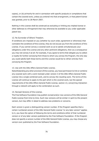 copies), or (b) primarily for and in connection with specific products or compilations that
contain the covered work, unless you entered into that arrangement, or that patent license
was granted, prior to 28 March 2007.


Nothing in this License shall be construed as excluding or limiting any implied license or
other defenses to infringement that may otherwise be available to you under applicable
patent law.


12. No Surrender of Others' Freedom.
If conditions are imposed on you (whether by court order, agreement or otherwise) that
contradict the conditions of this License, they do not excuse you from the conditions of this
License. If you cannot convey a covered work so as to satisfy simultaneously your
obligations under this License and any other pertinent obligations, then as a consequence
you may not convey it at all. For example, if you agree to terms that obligate you to collect
a royalty for further conveying from those to whom you convey the Program, the only way
you could satisfy both those terms and this License would be to refrain entirely from
conveying the Program.


13. Use with the GNU Affero General Public License.
Notwithstanding any other provision of this License, you have permission to link or combine
any covered work with a work licensed under version 3 of the GNU Affero General Public
License into a single combined work, and to convey the resulting work. The terms of this
License will continue to apply to the part which is the covered work, but the special
requirements of the GNU Affero General Public License, section 13, concerning interaction
through a network will apply to the combination as such.


14. Revised Versions of this License.
The Free Software Foundation may publish revised and/or new versions of the GNU General
Public License from time to time. Such new versions will be similar in spirit to the present
version, but may differ in detail to address new problems or concerns.


Each version is given a distinguishing version number. If the Program specifies that a
certain numbered version of the GNU General Public License “or any later version” applies
to it, you have the option of following the terms and conditions either of that numbered
version or of any later version published by the Free Software Foundation. If the Program
does not specify a version number of the GNU General Public License, you may choose any
version ever published by the Free Software Foundation.




                                         76
 