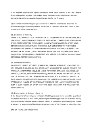 If the Program specifies that a proxy can decide which future versions of the GNU General
Public License can be used, that proxy's public statement of acceptance of a version
permanently authorizes you to choose that version for the Program.


Later license versions may give you additional or different permissions. However, no
additional obligations are imposed on any author or copyright holder as a result of your
choosing to follow a later version.


15. Disclaimer of Warranty.
THERE IS NO WARRANTY FOR THE PROGRAM, TO THE EXTENT PERMITTED BY APPLICABLE
LAW. EXCEPT WHEN OTHERWISE STATED IN WRITING THE COPYRIGHT HOLDERS AND/OR
OTHER PARTIES PROVIDE THE PROGRAM “AS IS” WITHOUT WARRANTY OF ANY KIND,
EITHER EXPRESSED OR IMPLIED, INCLUDING, BUT NOT LIMITED TO, THE IMPLIED
WARRANTIES OF MERCHANTABILITY AND FITNESS FOR A PARTICULAR PURPOSE. THE
ENTIRE RISK AS TO THE QUALITY AND PERFORMANCE OF THE PROGRAM IS WITH YOU.
SHOULD THE PROGRAM PROVE DEFECTIVE, YOU ASSUME THE COST OF ALL NECESSARY
SERVICING, REPAIR OR CORRECTION.


16. Limitation of Liability.
IN NO EVENT UNLESS REQUIRED BY APPLICABLE LAW OR AGREED TO IN WRITING WILL
ANY COPYRIGHT HOLDER, OR ANY OTHER PARTY WHO MODIFIES AND/OR CONVEYS THE
PROGRAM AS PERMITTED ABOVE, BE LIABLE TO YOU FOR DAMAGES, INCLUDING ANY
GENERAL, SPECIAL, INCIDENTAL OR CONSEQUENTIAL DAMAGES ARISING OUT OF THE
USE OR INABILITY TO USE THE PROGRAM (INCLUDING BUT NOT LIMITED TO LOSS OF
DATA OR DATA BEING RENDERED INACCURATE OR LOSSES SUSTAINED BY YOU OR THIRD
PARTIES OR A FAILURE OF THE PROGRAM TO OPERATE WITH ANY OTHER PROGRAMS),
EVEN IF SUCH HOLDER OR OTHER PARTY HAS BEEN ADVISED OF THE POSSIBILITY OF
SUCH DAMAGES.


17. Interpretation of Sections 15 and 16.
If the disclaimer of warranty and limitation of liability provided above cannot be given local
legal effect according to their terms, reviewing courts shall apply local law that most closely
approximates an absolute waiver of all civil liability in connection with the Program, unless
a warranty or assumption of liability accompanies a copy of the Program in return for a fee.


END OF TERMS AND CONDITIONS




                                          77
 