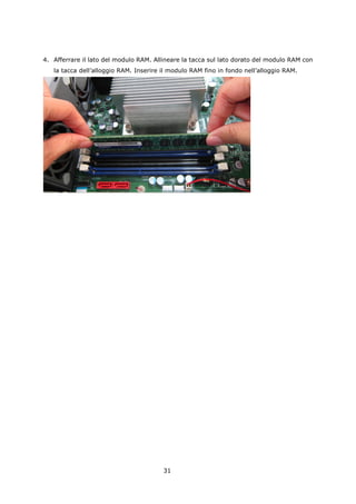 4. Afferrare il lato del modulo RAM. Allineare la tacca sul lato dorato del modulo RAM con
   la tacca dell’alloggio RAM. Inserire il modulo RAM fino in fondo nell’alloggio RAM.




                                        31
 