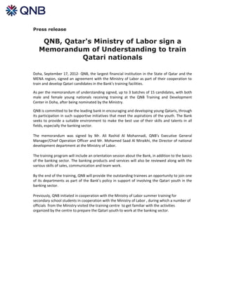 Press release

    QNB, Qatar's Ministry of Labor sign a
   Memorandum of Understanding to train
             Qatari nationals

Doha, September 17, 2012- QNB, the largest financial institution in the State of Qatar and the
MENA region, signed an agreement with the Ministry of Labor as part of their cooperation to
train and develop Qatari candidates in the Bank’s training facilities.

As per the memorandum of understanding signed, up to 3 batches of 15 candidates, with both
male and female young nationals receiving training at the QNB Training and Development
Center in Doha, after being nominated by the Ministry.

QNB is committed to be the leading bank in encouraging and developing young Qataris, through
its participation in such supportive initiatives that meet the aspirations of the youth. The Bank
seeks to provide a suitable environment to make the best use of their skills and talents in all
fields, especially the banking sector.

The memorandum was signed by Mr. Ali Rashid Al Mohannadi, QNB’s Executive General
Manager/Chief Operation Officer and Mr. Mohamed Saad Al Miraikhi, the Director of national
development department at the Ministry of Labor.

The training program will include an orientation session about the Bank, in addition to the basics
of the banking sector. The banking products and services will also be reviewed along with the
various skills of sales, communication and team work.

By the end of the training, QNB will provide the outstanding trainees an opportunity to join one
of its departments as part of the Bank’s policy in support of involving the Qatari youth in the
banking sector.

Previously, QNB initiated in cooperation with the Ministry of Labor summer training for
secondary school students in cooperation with the Ministry of Labor , during which a number of
officials from the Ministry visited the training centre to get familiar with the activities
organized by the centre to prepare the Qatari youth to work at the banking sector.
 
