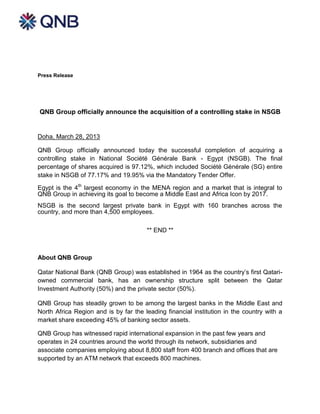 Press Release




QNB Group officially announce the acquisition of a controlling stake in NSGB


Doha, March 28, 2013

QNB Group officially announced today the successful completion of acquiring a
controlling stake in National Société Générale Bank - Egypt (NSGB). The final
percentage of shares acquired is 97.12%, which included Société Générale (SG) entire
stake in NSGB of 77.17% and 19.95% via the Mandatory Tender Offer.

Egypt is the 4th largest economy in the MENA region and a market that is integral to
QNB Group in achieving its goal to become a Middle East and Africa Icon by 2017.
NSGB is the second largest private bank in Egypt with 160 branches across the
country, and more than 4,500 employees.

                                       ** END **



About QNB Group

Qatar National Bank (QNB Group) was established in 1964 as the country’s first Qatari-
owned commercial bank, has an ownership structure split between the Qatar
Investment Authority (50%) and the private sector (50%).

QNB Group has steadily grown to be among the largest banks in the Middle East and
North Africa Region and is by far the leading financial institution in the country with a
market share exceeding 45% of banking sector assets.

QNB Group has witnessed rapid international expansion in the past few years and
operates in 24 countries around the world through its network, subsidiaries and
associate companies employing about 8,800 staff from 400 branch and offices that are
supported by an ATM network that exceeds 800 machines.
 