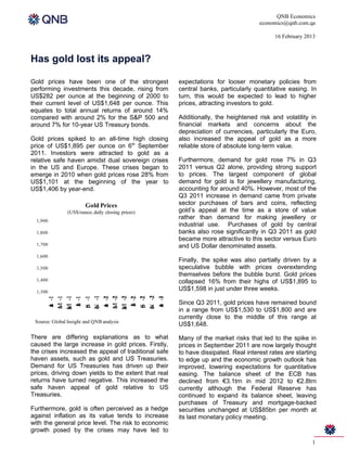 QNB Economics
                                                                                    economics@qnb.com.qa

                                                                                          16 February 2013



Has gold lost its appeal?

Gold prices have been one of the strongest            expectations for looser monetary policies from
performing investments this decade, rising from       central banks, particularly quantitative easing. In
US$282 per ounce at the beginning of 2000 to          turn, this would be expected to lead to higher
their current level of US$1,648 per ounce. This       prices, attracting investors to gold.
equates to total annual returns of around 14%
compared with around 2% for the S&P 500 and           Additionally, the heightened risk and volatility in
around 7% for 10-year US Treasury bonds.              financial markets and concerns about the
                                                      depreciation of currencies, particularly the Euro,
Gold prices spiked to an all-time high closing        also increased the appeal of gold as a more
price of US$1,895 per ounce on 6th September          reliable store of absolute long-term value.
2011. Investors were attracted to gold as a
relative safe haven amidst dual sovereign crises      Furthermore, demand for gold rose 7% in Q3
in the US and Europe. These crises began to           2011 versus Q2 alone, providing strong support
emerge in 2010 when gold prices rose 28% from         to prices. The largest component of global
US$1,101 at the beginning of the year to              demand for gold is for jewellery manufacturing,
US$1,406 by year-end.                                 accounting for around 40%. However, most of the
                                                      Q3 2011 increase in demand came from private
                        Gold Prices                   sector purchases of bars and coins, reflecting
                (US$/ounce, daily closing prices)     gold’s appeal at the time as a store of value
  1,900
                                                      rather than demand for making jewellery or
                                                      industrial use. Purchases of gold by central
  1,800                                               banks also rose significantly in Q3 2011 as gold
                                                      became more attractive to this sector versus Euro
  1,700                                               and US Dollar denominated assets.
  1,600
                                                      Finally, the spike was also partially driven by a
  1,500                                               speculative bubble with prices overextending
                                                      themselves before the bubble burst. Gold prices
  1,400                                               collapsed 16% from their highs of US$1,895 to
  1,300
                                                      US$1,598 in just under three weeks.
      o 1
      N -1




      o 2
      N -1
      a 1
      M -1




      a 2
      M -1
      a 1
      M -1




      a 2
      M -1
       e 1
       S -1




       e 2
       S -1
       a 1
       J -1




       a 2
       J -1




       a 3
       J -1
        u 1
        J -1




        u 2
        J -1




                                                      Since Q3 2011, gold prices have remained bound
       n




       n




       n
        l




        l
       p




       p
      v




      v




                                                      in a range from US$1,530 to US$1,800 and are
      y




      y
      r




      r




                                                      currently close to the middle of this range at
 Source: Global Insight and QNB analysis
                                                      US$1,648.

There are differing explanations as to what           Many of the market risks that led to the spike in
caused the large increase in gold prices. Firstly,    prices in September 2011 are now largely thought
the crises increased the appeal of traditional safe   to have dissipated. Real interest rates are starting
haven assets, such as gold and US Treasuries.         to edge up and the economic growth outlook has
Demand for US Treasuries has driven up their          improved, lowering expectations for quantitative
prices, driving down yields to the extent that real   easing. The balance sheet of the ECB has
returns have turned negative. This increased the      declined from €3.1trn in mid 2012 to €2.8trn
safe haven appeal of gold relative to US              currently although the Federal Reserve has
Treasuries.                                           continued to expand its balance sheet, leaving
                                                      purchases of Treasury and mortgage-backed
Furthermore, gold is often perceived as a hedge       securities unchanged at US$85bn per month at
against inflation as its value tends to increase      its last monetary policy meeting.
with the general price level. The risk to economic
growth posed by the crises may have led to
                                                                                                        1
 