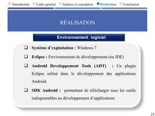 RÉALISATION
21
Introduction Cadre général Analyse et conception Réalisation Conclusion
 Système d’exploitation : Windows 7
 Eclipse : Environnement de développement (ou IDE)
 Android Developpement Tools (ADT) : Un plugin
Eclipse utilisé dans le développement des applications
Android.
 SDK Android : permettant de télécharger tous les outils
indispensables au développement d’applications
Environnement logiciel
 