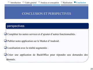 CONCLUSION ET PERSPECTIVES
25
Introduction Cadre général Analyse et conception Réalisation Conclusion
perspectives
 Compléter les autres services et d’ajouter d’autres fonctionnalités.
 Publier notre application sur le Market d’Android .
 Localisation avec la réalité augmentée .
 Créer une application de BackOffice pour répondre aux demandes des
abonnés.
 