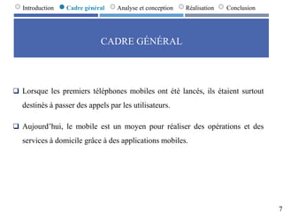 CADRE GÉNÉRAL
 Lorsque les premiers téléphones mobiles ont été lancés, ils étaient surtout
destinés à passer des appels par les utilisateurs.
 Aujourd’hui, le mobile est un moyen pour réaliser des opérations et des
services à domicile grâce à des applications mobiles.
7
Introduction Cadre général Analyse et conception Réalisation Conclusion
 