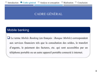 CADRE GÉNÉRAL
8
Introduction Cadre général Analyse et conception Réalisation Conclusion
Mobile banking
 Le terme Mobile Banking (en français : Banque Mobile) correspondent
aux services financiers tels que la consultation des soldes, le transfert
d’argents, le paiement des factures, etc. qui sont accessibles par un
téléphone portable ou un autre appareil portable connecté à internet.
 