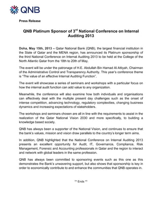  
Press Release
QNB Platinum Sponsor of 3rd
National Conference on Internal
Auditing 2013
Doha, May 15th, 2013 – Qatar National Bank (QNB), the largest financial institution in
the State of Qatar and the MENA region, has announced its Platinum sponsorship of
the third National Conference on Internal Auditing 2013 to be held at the College of the
North Atlantic Qatar from the 18th to 20th of May.
The event will be under the patronage of H.E. Abdullah Bin Hamad Al Attiyah, Chairman
of the Administrative Control and Transparency Authority. This year’s conference theme
is “The value of an effective Internal Auditing Function”.
The event will showcase a series of seminars and workshops with a particular focus on
how the internal audit function can add value to any organization.
Meanwhile, the conference will also examine how both individuals and organisations
can effectively deal with the multiple present day challenges such as the onset of
intense competition, advancing technology, regulatory complexities, changing business
dynamics and increasing expectations of stakeholders.
The workshops and seminars chosen are all in line with the requirements to assist in the
realization of the Qatar National Vision 2030 and more specifically, to building a
knowledge based society.
QNB has always been a supporter of the National Vision, and continues to ensure that
the bank’s values, mission and vision draw parallels to the country’s longer term aims.
In addition, QNB highlighted that the National Conference on Internal Auditing 2013
presents an excellent opportunity for Audit, IT, Governance, Compliance, Risk
Management, Forensic and Accounting professionals in Qatar and the region to interact
and network with global leaders in the same profession.
QNB has always been committed to sponsoring events such as this one as this
demonstrates the Bank’s unwavering support, but also shows that sponsorship is key in
order to economically contribute to and enhance the communities that QNB operates in.
** Ends **
 