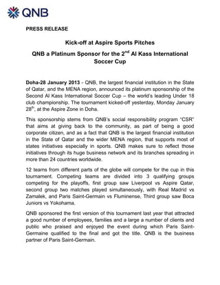PRESS RELEASE

                  Kick-off at Aspire Sports Pitches
  QNB a Platinum Sponsor for the 2nd Al Kass International
                      Soccer Cup


Doha-28 January 2013 - QNB, the largest financial institution in the State
of Qatar, and the MENA region, announced its platinum sponsorship of the
Second Al Kass International Soccer Cup – the world’s leading Under 18
club championship. The tournament kicked-off yesterday, Monday January
28th, at the Aspire Zone in Doha.

This sponsorship stems from QNB’s social responsibility program “CSR”
that aims at giving back to the community, as part of being a good
corporate citizen, and as a fact that QNB is the largest financial institution
in the State of Qatar and the wider MENA region, that supports most of
states initiatives especially in sports. QNB makes sure to reflect those
initiatives through its huge business network and its branches spreading in
more than 24 countries worldwide.

12 teams from different parts of the globe will compete for the cup in this
tournament. Competing teams are divided into 3 qualifying groups
competing for the playoffs, first group saw Liverpool vs Aspire Qatar,
second group two matches played simultaneously, with Real Madrid vs
Zamalek, and Paris Saint-Germain vs Fluminense, Third group saw Boca
Juniors vs Yokohama.

QNB sponsored the first version of this tournament last year that attracted
a good number of employees, families and a large a number of clients and
public who praised and enjoyed the event during which Paris Saint-
Germaine qualified to the final and got the title. QNB is the business
partner of Paris Saint-Germain.
 