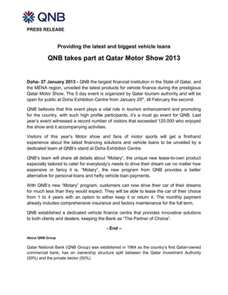 PRESS RELEASE


                  Providing the latest and biggest vehicle loans

          QNB takes part at Qatar Motor Show 2013


Doha- 27 January 2013 - QNB the largest financial institution in the State of Qatar, and
the MENA region, unveiled the latest products for vehicle finance during the prestigious
Qatar Motor Show. The 5 day event is organized by Qatar tourism authority and will be
open for public at Doha Exhibition Centre from January 29 th, till February the second.

QNB believes that this event plays a vital role in tourism enhancement and promoting
for the country, with such high profile participants, it’s a must go event for QNB. Last
year’s event witnessed a record number of visitors that exceeded 120.000 who enjoyed
the show and it accompanying activities.

Visitors of this year’s Motor show and fans of motor sports will get a firsthand
experience about the latest financing solutions and vehicle loans to be unveiled by a
dedicated team at QNB’s stand at Doha Exhibition Centre.

QNB’s team will share all details about “Motary”, the unique new lease-to-own product
especially tailored to cater for everybody’s needs to drive their dream car no matter how
expensive or fancy it is. “Motary”, the new program from QNB provides a better
alternative for personal loans and hefty vehicle loan payments.

With QNB’s new “Motary” program, customers can now drive their car of their dreams
for much less than they would expect. They will be able to lease the car of their choice
from 1 to 4 years with an option to either keep it or return it. The monthly payment
already includes comprehensive insurance and factory maintenance for the full term.

QNB established a dedicated vehicle finance centre that provides innovative solutions
to both clients and dealers, keeping the Bank as “The Partner of Choice”.

                                         - End –

About QNB Group

Qatar National Bank (QNB Group) was established in 1964 as the country’s first Qatari-owned
commercial bank, has an ownership structure split between the Qatar Investment Authority
(50%) and the private sector (50%).
 
